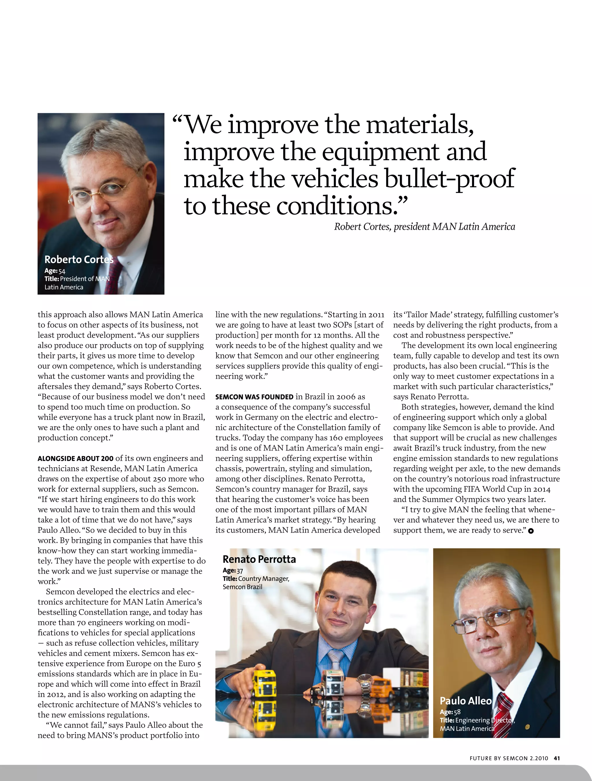 “We improve the materials,
                                      improve the equipment and
                                      make the vehicles bullet-proof
                                      to these conditions.”
                                                                                   Robert Cortes, president MAN Latin America


 Roberto Cortes
 age: 54
 Title: president of man
 Latin america



this approach also allows MAN Latin America       line with the new regulations. “Starting in 2011   its ‘Tailor Made’ strategy, fulfilling customer’s
to focus on other aspects of its business, not    we are going to have at least two SOPs [start of   needs by delivering the right products, from a
least product development. “As our suppliers      production] per month for 12 months. All the       cost and robustness perspective.”
also produce our products on top of supplying     work needs to be of the highest quality and we        The development its own local engineering
their parts, it gives us more time to develop     know that Semcon and our other engineering         team, fully capable to develop and test its own
our own competence, which is understanding        services suppliers provide this quality of engi-   products, has also been crucial. “This is the
what the customer wants and providing the         neering work.”                                     only way to meet customer expectations in a
aftersales they demand,” says Roberto Cortes.                                                        market with such particular characteristics,”
“Because of our business model we don’t need      semCon wAs founded in Brazil in 2006 as            says Renato Perrotta.
to spend too much time on production. So          a consequence of the company’s successful             Both strategies, however, demand the kind
while everyone has a truck plant now in Brazil,   work in Germany on the electric and electro-       of engineering support which only a global
we are the only ones to have such a plant and     nic architecture of the Constellation family of    company like Semcon is able to provide. And
production concept.”                              trucks. Today the company has 160 employees        that support will be crucial as new challenges
                                                  and is one of MAN Latin America’s main engi-       await Brazil’s truck industry, from the new
alongsidE about 200 of its own engineers and      neering suppliers, offering expertise within       engine emission standards to new regulations
technicians at Resende, MAN Latin America         chassis, powertrain, styling and simulation,       regarding weight per axle, to the new demands
draws on the expertise of about 250 more who      among other disciplines. Renato Perrotta,          on the country’s notorious road infrastructure
work for external suppliers, such as Semcon.      Semcon’s country manager for Brazil, says          with the upcoming FIFA World Cup in 2014
“If we start hiring engineers to do this work     that hearing the customer’s voice has been         and the Summer Olympics two years later.
we would have to train them and this would        one of the most important pillars of MAN              “I try to give MAN the feeling that whene-
take a lot of time that we do not have,” says     Latin America’s market strategy. “By hearing       ver and whatever they need us, we are there to
Paulo Alleo. “So we decided to buy in this        its customers, MAN Latin America developed         support them, we are ready to serve.” 1
work. By bringing in companies that have this
know-how they can start working immedia-
tely. They have the people with expertise to do     Renato Perrotta
the work and we just supervise or manage the        age: 37
work.”                                              Title: country manager,
                                                    semcon brazil
   Semcon developed the electrics and elec-
tronics architecture for MAN Latin America’s
bestselling Constellation range, and today has
more than 70 engineers working on modi-
fications to vehicles for special applications
– such as refuse collection vehicles, military
vehicles and cement mixers. Semcon has ex-
tensive experience from Europe on the Euro 5
emissions standards which are in place in Eu-
rope and which will come into effect in Brazil
in 2012, and is also working on adapting the
electronic architecture of MANS’s vehicles to                                                                     Paulo Alleo
the new emissions regulations.                                                                                    age: 58
                                                                                                                  Title: engineering director,
   “We cannot fail,” says Paulo Alleo about the                                                                   man Latin america
need to bring MANS’s product portfolio into

                                                                                                                             futu r e by semcon 2.2010   41
 