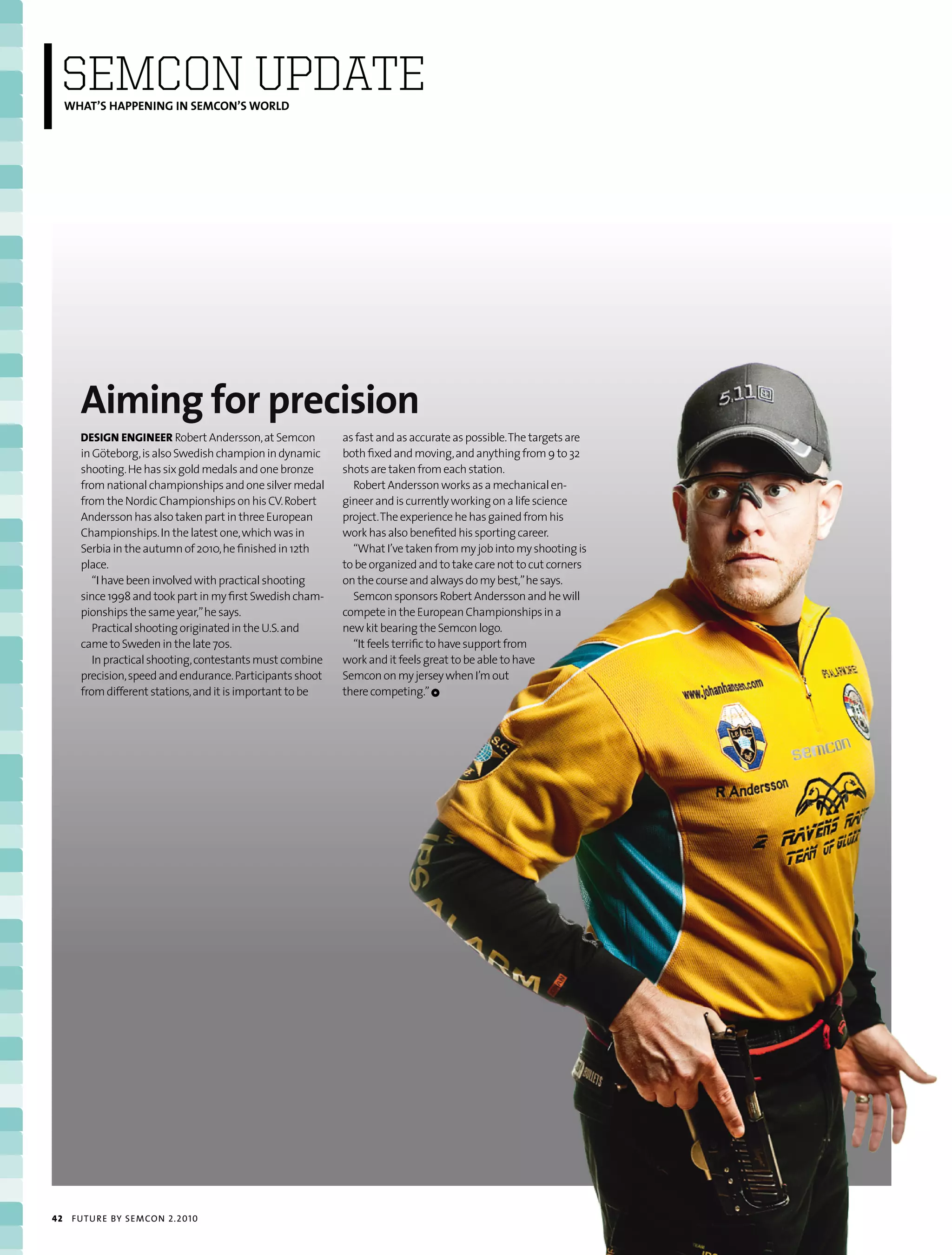 SEmCON UPDATE
     WHAT’S HAPPENING IN SEMCON’S WORLD




       Aiming for precision
       dEsign EnginEEr Robert Andersson, at Semcon          as fast and as accurate as possible. The targets are
       in Göteborg, is also Swedish champion in dynamic     both fixed and moving, and anything from 9 to 32
       shooting. He has six gold medals and one bronze      shots are taken from each station.
       from national championships and one silver medal       Robert Andersson works as a mechanical en-
       from the Nordic Championships on his CV. Robert      gineer and is currently working on a life science
       Andersson has also taken part in three European      project. The experience he has gained from his
       Championships. In the latest one, which was in       work has also benefited his sporting career.
       Serbia in the autumn of 2010, he finished in 12th      “What I’ve taken from my job into my shooting is
       place.                                               to be organized and to take care not to cut corners
          “I have been involved with practical shooting     on the course and always do my best,” he says.
       since 1998 and took part in my first Swedish cham-     Semcon sponsors Robert Andersson and he will
       pionships the same year,” he says.                   compete in the European Championships in a
          Practical shooting originated in the U.S. and     new kit bearing the Semcon logo.
       came to Sweden in the late 70s.                        “It feels terrific to have support from
          In practical shooting, contestants must combine   work and it feels great to be able to have
       precision, speed and endurance. Participants shoot   Semcon on my jersey when I’m out
       from different stations, and it is important to be   there competing.” 1




42    futu r e by semcon 2.2010
 