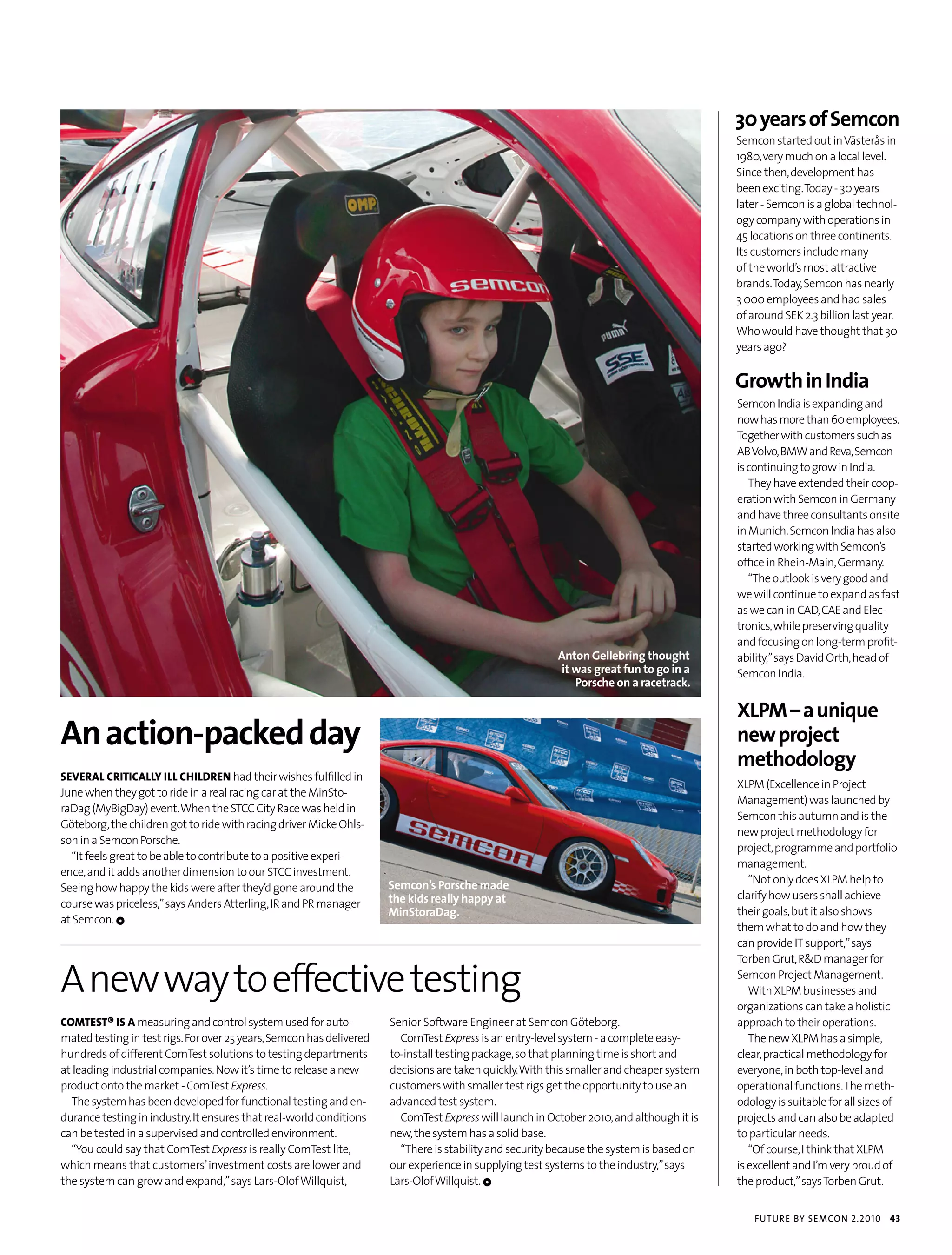 30 years of Semcon
                                                                                                                                          Semcon started out in Västerås in
                                                                                                                                          1980, very much on a local level.
                                                                                                                                          Since then, development has
                                                                                                                                          been exciting. Today - 30 years
                                                                                                                                          later - Semcon is a global technol-
                                                                                                                                          ogy company with operations in
                                                                                                                                          45 locations on three continents.
                                                                                                                                          Its customers include many
                                                                                                                                          of the world’s most attractive
                                                                                                                                          brands. Today, Semcon has nearly
                                                                                                                                          3 000 employees and had sales
                                                                                                                                          of around SEK 2.3 billion last year.
                                                                                                                                          Who would have thought that 30
                                                                                                                                          years ago?


                                                                                                                                          Growth in India
                                                                                                                                          Semcon India is expanding and
                                                                                                                                          now has more than 60 employees.
                                                                                                                                          Together with customers such as
                                                                                                                                          AB Volvo, BMW and Reva, Semcon
                                                                                                                                          is continuing to grow in India.
                                                                                                                                             They have extended their coop-
                                                                                                                                          eration with Semcon in Germany
                                                                                                                                          and have three consultants onsite
                                                                                                                                          in Munich. Semcon India has also
                                                                                                                                          started working with Semcon’s
                                                                                                                                          office in Rhein-Main, Germany.
                                                                                                                                             “The outlook is very good and
                                                                                                                                          we will continue to expand as fast
                                                                                                                                          as we can in CAD, CAE and Elec-
                                                                                                                                          tronics, while preserving quality
                                                                                                                                          and focusing on long-term profit-
                                                                                                         Anton Gellebring thought         ability,” says David Orth, head of
                                                                                                         it was great fun to go in a      Semcon India.
                                                                                                            Porsche on a racetrack.

                                                                                                                                          XLPM – a unique
An action-packed day                                                                                                                      new project
                                                                                                                                          methodology
sEvEral criTically ill childrEn had their wishes fulfilled in
                                                                                                                                          XLPM (Excellence in Project
June when they got to ride in a real racing car at the MinSto-
                                                                                                                                          Management) was launched by
raDag (MyBigDay) event. When the STCC City Race was held in
                                                                                                                                          Semcon this autumn and is the
Göteborg, the children got to ride with racing driver Micke Ohls-
                                                                                                                                          new project methodology for
son in a Semcon Porsche.
                                                                                                                                          project, programme and portfolio
  “It feels great to be able to contribute to a positive experi-
                                                                                                                                          management.
ence, and it adds another dimension to our STCC investment.
                                                                      Semcon’s Porsche made                                                  “Not only does XLPM help to
Seeing how happy the kids were after they’d gone around the
                                                                      the kids really happy at                                            clarify how users shall achieve
course was priceless,” says Anders Atterling, IR and PR manager
                                                                      MinStoraDag.                                                        their goals, but it also shows
at Semcon. 1
                                                                                                                                          them what to do and how they
                                                                                                                                          can provide IT support,” says


A new way to effective testing
                                                                                                                                          Torben Grut, R&D manager for
                                                                                                                                          Semcon Project Management.
                                                                                                                                             With XLPM businesses and
                                                                                                                                          organizations can take a holistic
coMTEsT® is a measuring and control system used for auto-             Senior Software Engineer at Semcon Göteborg.                        approach to their operations.
mated testing in test rigs. For over 25 years, Semcon has delivered     ComTest Express is an entry-level system - a complete easy-          The new XLPM has a simple,
hundreds of different ComTest solutions to testing departments        to-install testing package, so that planning time is short and      clear, practical methodology for
at leading industrial companies. Now it’s time to release a new       decisions are taken quickly. With this smaller and cheaper system   everyone, in both top-level and
product onto the market - ComTest Express.                            customers with smaller test rigs get the opportunity to use an      operational functions. The meth-
  The system has been developed for functional testing and en-        advanced test system.                                               odology is suitable for all sizes of
durance testing in industry. It ensures that real-world conditions      ComTest Express will launch in October 2010, and although it is   projects and can also be adapted
can be tested in a supervised and controlled environment.             new, the system has a solid base.                                   to particular needs.
  “You could say that ComTest Express is really ComTest lite,           “There is stability and security because the system is based on      “Of course, I think that XLPM
which means that customers’ investment costs are lower and            our experience in supplying test systems to the industry,” says     is excellent and I’m very proud of
the system can grow and expand,” says Lars-Olof Willquist,            Lars-Olof Willquist. 1                                              the product,” says Torben Grut.


                                                                                                                                              futu r e by semcon 2.2010     43
 