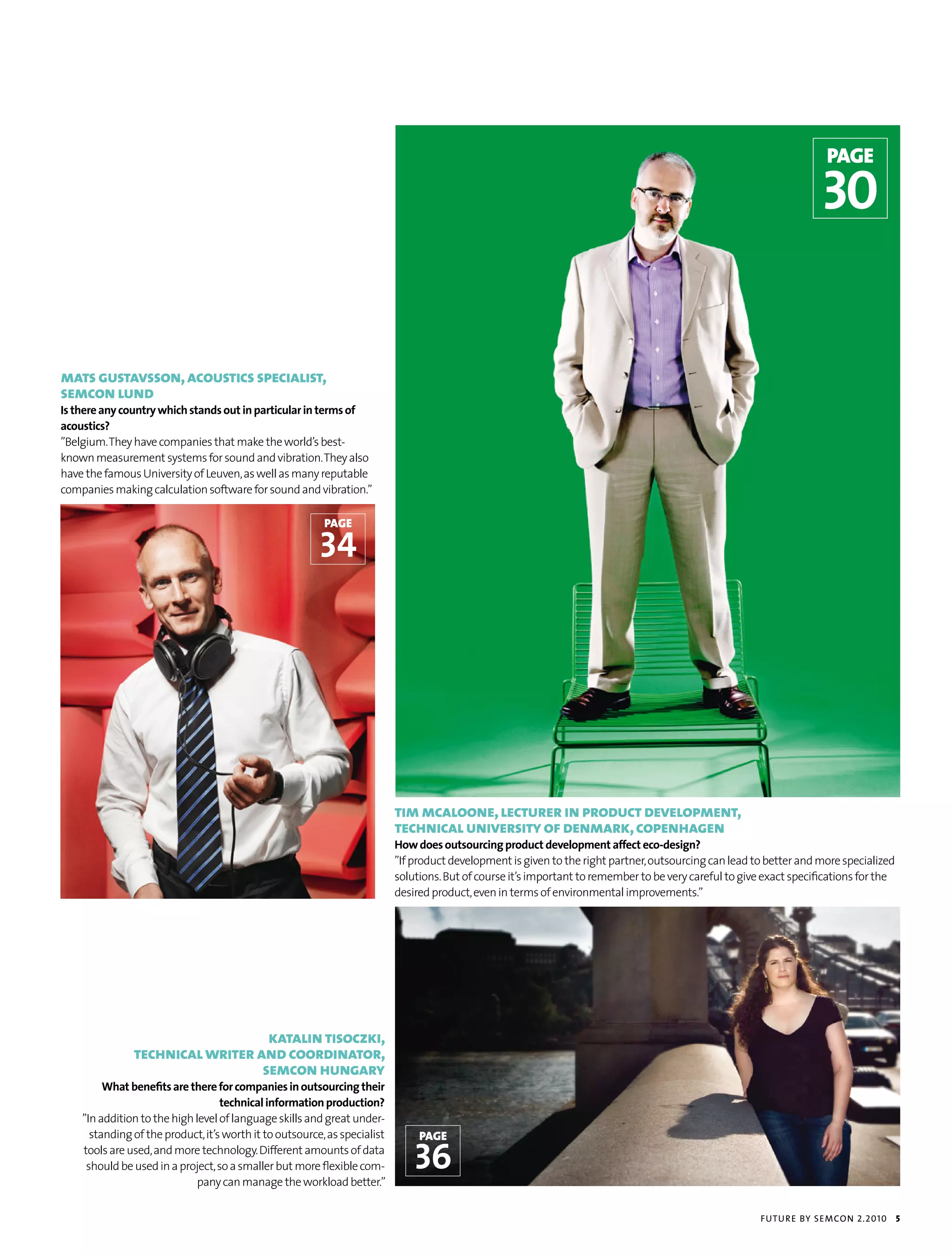 page

                                                                                                                                                                      30


mats gustavsson, acoustics specialist,
semcon lund
Is there any country which stands out in particular in terms of
acoustics?
”Belgium. They have companies that make the world’s best-
known measurement systems for sound and vibration. They also
have the famous University of Leuven, as well as many reputable
companies making calculation software for sound and vibration.”

                                                          page

                                                         34




                                                                           tim mcaloone, lecturer in product development,
                                                                           technical university of denmark, copenhagen
                                                                           How does outsourcing product development affect eco-design?
                                                                           ”If product development is given to the right partner, outsourcing can lead to better and more specialized
                                                                           solutions. But of course it’s important to remember to be very careful to give exact specifications for the
                                                                           desired product, even in terms of environmental improvements.”




                                  katalin tisoczki,
               technical writer and coordinator,
                                 semcon hungary
         What benefits are there for companies in outsourcing their
                                   technical information production?
    ”In addition to the high level of language skills and great under-
      standing of the product, it’s worth it to outsource, as specialist        page
    tools are used, and more technology. Different amounts of data
     should be used in a project, so a smaller but more flexible com-
                              pany can manage the workload better.”
                                                                               36
                                                                                                                                                         futu r e by semcon 2.2010       5
 