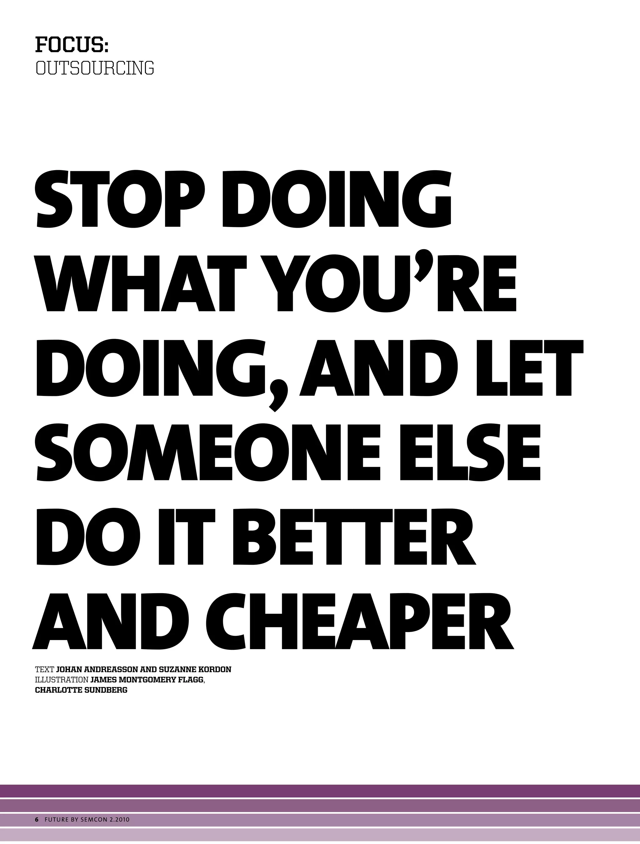 foCus:
OUTSOURCING




STOp DOINg
WHaT YOU’Re
DOINg, aND LeT
SOMeONe eLSe
DO IT BeTTeR
aND CHeapeR
text johan andreasson and suzanne kordon
ILLUStratIon james montgomery Flagg,
charlotte sundberg




6   futu r e by semcon 2.2010
 