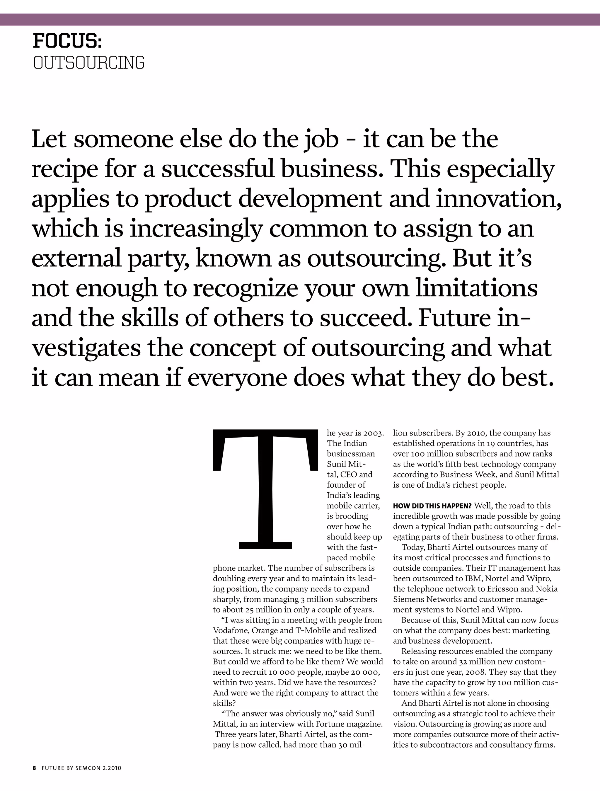 foCus:
OUTSOURCING



Let someone else do the job - it can be the
recipe for a successful business. This especially
applies to product development and innovation,
which is increasingly common to assign to an
external party, known as outsourcing. But it’s
not enough to recognize your own limitations
and the skills of others to succeed. Future in-
vestigates the concept of outsourcing and what
it can mean if everyone does what they do best.
                                                                  he year is 2003.   lion subscribers. By 2010, the company has
                                                                  The Indian         established operations in 19 countries, has
                                                                  businessman        over 100 million subscribers and now ranks
                                                                  Sunil Mit-         as the world’s fifth best technology company
                                                                  tal, CEO and       according to Business Week, and Sunil Mittal
                                                                  founder of         is one of India’s richest people.
                                                                  India’s leading
                                                                  mobile carrier,    how did This happEn? Well, the road to this
                                                                  is brooding        incredible growth was made possible by going
                                                                  over how he        down a typical Indian path: outsourcing - del-
                                                                  should keep up     egating parts of their business to other firms.
                                                                  with the fast-        Today, Bharti Airtel outsources many of
                                                                  paced mobile       its most critical processes and functions to
                                phone market. The number of subscribers is           outside companies. Their IT management has
                                doubling every year and to maintain its lead-        been outsourced to IBM, Nortel and Wipro,
                                ing position, the company needs to expand            the telephone network to Ericsson and Nokia
                                sharply, from managing 3 million subscribers         Siemens Networks and customer manage-
                                to about 25 million in only a couple of years.       ment systems to Nortel and Wipro.
                                  “I was sitting in a meeting with people from          Because of this, Sunil Mittal can now focus
                                Vodafone, Orange and T-Mobile and realized           on what the company does best: marketing
                                that these were big companies with huge re-          and business development.
                                sources. It struck me: we need to be like them.         Releasing resources enabled the company
                                But could we afford to be like them? We would        to take on around 32 million new custom-
                                need to recruit 10 000 people, maybe 20 000,         ers in just one year, 2008. They say that they
                                within two years. Did we have the resources?         have the capacity to grow by 100 million cus-
                                And were we the right company to attract the         tomers within a few years.
                                skills?                                                 And Bharti Airtel is not alone in choosing
                                  “The answer was obviously no,” said Sunil          outsourcing as a strategic tool to achieve their
                                Mittal, in an interview with Fortune magazine.       vision. Outsourcing is growing as more and
                                 Three years later, Bharti Airtel, as the com-       more companies outsource more of their activ-
                                pany is now called, had more than 30 mil-            ities to subcontractors and consultancy firms.

8   futu r e by semcon 2.2010
 