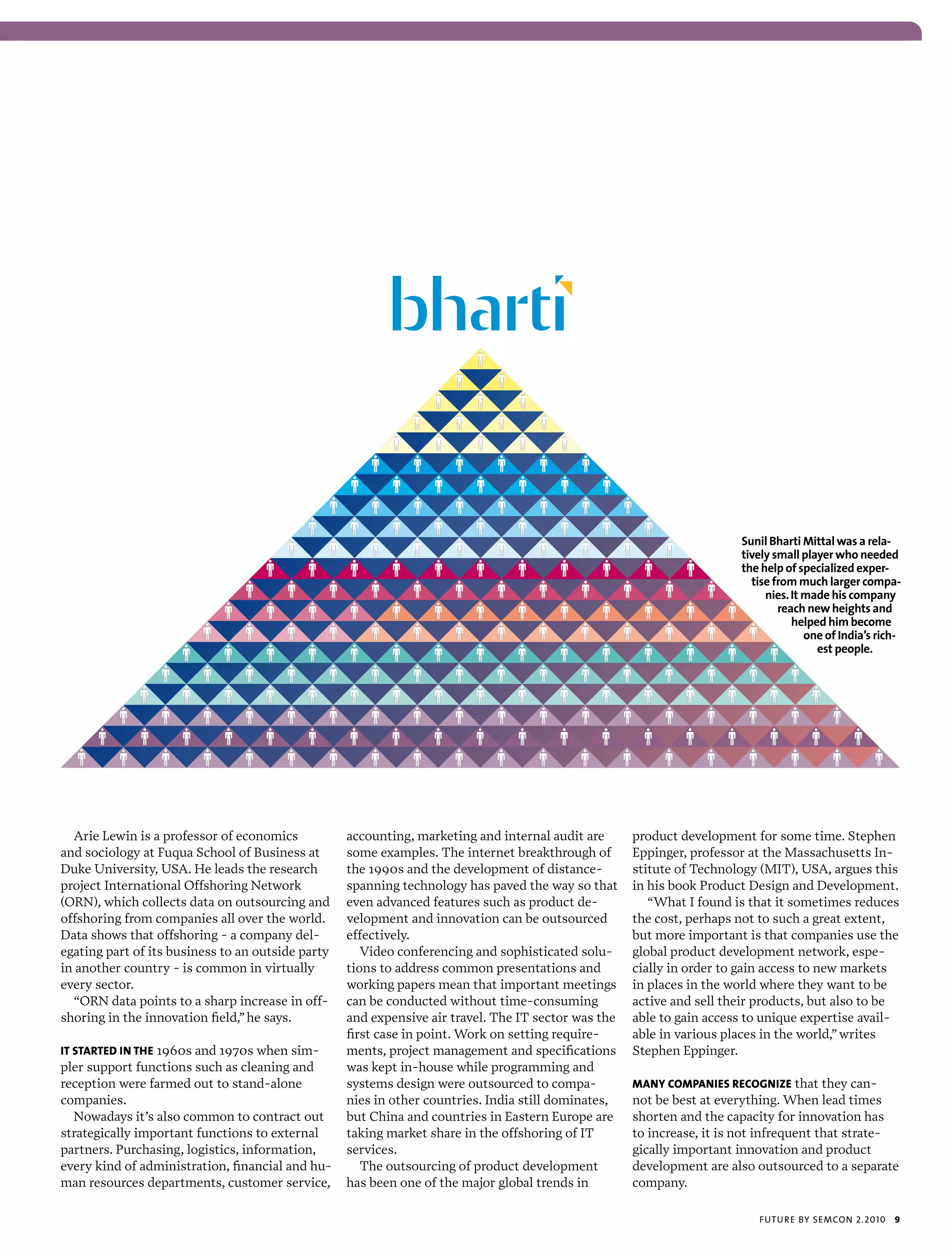 Sunil Bharti Mittal was a rela-
                                                                                                                       tively small player who needed
                                                                                                                       the help of specialized exper-
                                                                                                                         tise from much larger compa-
                                                                                                                            nies. It made his company
                                                                                                                               reach new heights and
                                                                                                                                  helped him become
                                                                                                                                     one of India’s rich-
                                                                                                                                       est people.




  Arie Lewin is a professor of economics           accounting, marketing and internal audit are      product development for some time. Stephen
and sociology at Fuqua School of Business at       some examples. The internet breakthrough of       Eppinger, professor at the Massachusetts In-
Duke University, USA. He leads the research        the 1990s and the development of distance-        stitute of Technology (MIT), USA, argues this
project International Offshoring Network           spanning technology has paved the way so that     in his book Product Design and Development.
(ORN), which collects data on outsourcing and      even advanced features such as product de-           “What I found is that it sometimes reduces
offshoring from companies all over the world.      velopment and innovation can be outsourced        the cost, perhaps not to such a great extent,
Data shows that offshoring - a company del-        effectively.                                      but more important is that companies use the
egating part of its business to an outside party      Video conferencing and sophisticated solu-     global product development network, espe-
in another country - is common in virtually        tions to address common presentations and         cially in order to gain access to new markets
every sector.                                      working papers mean that important meetings       in places in the world where they want to be
  “ORN data points to a sharp increase in off-     can be conducted without time-consuming           active and sell their products, but also to be
shoring in the innovation field,” he says.         and expensive air travel. The IT sector was the   able to gain access to unique expertise avail-
                                                   first case in point. Work on setting require-     able in various places in the world,” writes
iT sTarTEd in ThE 1960s and 1970s when sim-        ments, project management and specifications      Stephen Eppinger.
pler support functions such as cleaning and        was kept in-house while programming and
reception were farmed out to stand-alone           systems design were outsourced to compa-          Many coMpaniEs rEcognizE that they can-
companies.                                         nies in other countries. India still dominates,   not be best at everything. When lead times
  Nowadays it’s also common to contract out        but China and countries in Eastern Europe are     shorten and the capacity for innovation has
strategically important functions to external      taking market share in the offshoring of IT       to increase, it is not infrequent that strate-
partners. Purchasing, logistics, information,      services.                                         gically important innovation and product
every kind of administration, financial and hu-       The outsourcing of product development         development are also outsourced to a separate
man resources departments, customer service,       has been one of the major global trends in        company.

                                                                                                                          futu r e by semcon 2.2010    9
 