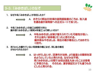 10
３-３．「みゆきばし」のなぞ
1. なぜ牛臥「みゆきばし」が存在したか?
2. 牛臥「みゆきばし」の竣工は昭和10年と
藤井原「みゆきばし」(昭和4年竣工)より新しいのか?
3. 約1kmしか離れていない同規模の橋になぜ、同じ音の橋名
が付けられたのか?
Ａ. おそらく明治20年頃の御用邸設置のころは、我入道
を通る道が御用邸への正式ルートであった。
Ａ. 牛臥みゆきばしは架け替えられていた可能性が高い。
それ以前も「御幸橋」だったと思われる。
藤井原みやきばしは、現在の橋が橋名としてはおそら
く初代。
Ａ. はっきりしないが、沼津市が当時、より皇室との関係を深
めようとしていたと見られる。なぜかは不明。
両「みゆきはし」の間で当初は混乱もあったことは容易
に予想される。 そのため、漢字表記だけでも違うもの
にしたと見られる。
 