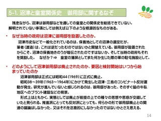 14
残念ながら、沼津は御用邸などを通しての皇室との関係史を総括できていない。
解明されていない事項としては例えば以下のような根源的なものがある。
５-１．沼津と皇室関係史 御用邸に関するなぞ
• なぜ当時の政府は沼津に御用邸を設置したのか。
沼津市史などで一般化されているのは、保養地としての沼津の選定だが、
筆者（渡邉）は、これは逆だったむのではないかと関替えている。御用邸が設置された
からこそ、沼津の保養地きのうが喧伝されたのですはないか。そして当時の政府もそれ
を奨励した。 なぜか？⇒ 皇室の藩屏としてまた何か生じた際の軍の駐屯施設として。
• どのようにして沼津御用邸は廃止されたのか、要因と検討開始はいつから始
まっていたのか
沼津御用邸は正式には昭和44（1969）に正式に廃止。
昭和38～39年(1963～1964年)にかけて発生した沼津・三島のコンビナート反対運
動が発生。研究が進んでいないと感じられるのは、御用邸があった、そのすぐ脇の牛臥
地区へのプラント建設などの背景。
形式上はともかく、実態としては廃止が前提の上での種々の思想や思惑が交錯して
いたと見られる。推進派にとっても反対派にとっても、何らかの形で御用邸廃止との関
連の議論はしなかった、又はそれを恣意的にしなかったのではないかとさえ思える。
 
