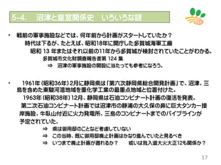 17
• 戦前の軍事施設などでは、何年前から計画がスタートしていたか？
時代は下るが、たとえば、昭和18年に開庁した多賀城海軍工廠
昭和 13 年またはそれ以前の11年から多賀城が検討されていたことがわかる。
多賀城市文化財調査報告書第 124 集
⇒ 沼津の軍事施設の開設に当たっても参考になろう。
• 1961年（昭和36年）2月に静岡県は「第六次静岡県総合開発計画」で、沼津、三
島を含めた東駿河湾地域を重化学工業の最重点地域と位置付けた。
1963年（昭和38年）12月、静岡県は石油コンビナート計画の復活を発表。
第二次石油コンビナート計画では沼津市の静浦の大久保の鼻に巨大タンカー接
岸施設、牛臥山付近に火力発電所、三島のコンビナートまでのパイプラインが
予定されていた。
⇒ 県は御用邸のことなど考慮していない
⇒ この当時、既に御用邸廃止計画はかなり進んでいたと見るべき
⇒ いつまで廃止計画が遡れるか？ 或いは我入道大火大正12も関係か？
５-4． 沼津と皇室関係史 いろいろな謎
 