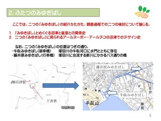 ２．ふたつのみゆぎばし
3
ここでは、二つの「みゆきばし」の紹介かたがた、調査過程での二つの検討について論じる。
1 「みゆきばし」とめくぐる沼津と皇室との関係史
2 二つの「みゆきばし」に見られるアールヌーボー・アールデコの沼津でのデザイン史
なお、二つの「みゆきばし」の位置はつぎの通り。
・牛臥みゆきばし(御幸橋) 塚田川の牛臥河口に水門とともに存在
・藤井原みゆきばし(行幸橋) 塚田川に合流する新川にかかるバス通りの橋
牛臥みゆきばし
藤井原みゆきばし
JR沼津駅
下香貫
 