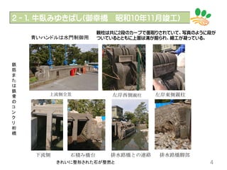 2－１．牛臥みゆきばし(御幸橋 昭和10年11月竣工)
4
上流側全景 左岸西側親柱 左岸東側親柱
排水路橋との連絡 排水路橋脚部石積み橋台下流側
青いハンドルは水門制御用
鉄
筋
ま
た
は
鉄
骨
の
コ
ン
ク
リ
桁
橋
きれいに整形された石が整然と
親柱は共に2段のカーブで面取りされていて、写真のように段が
ついているとともに上面は溝が掘られ、細工が凝っている。
 