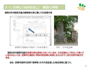 ３－１．行幸と「みゆきばし」 第四小学校
6
昭和5年の昭和天皇の静岡県行幸に際しての沼津行幸
昭和5年の昭和天皇の沼津行幸は多岐にわたっているが、その足跡として形として残って
いるものとしては、沼津市立第四小学校の記念碑と同校に伝えられている行在所の椅子が
ある。
なお、沼津市役所の住所「御幸町」もそれを記念した地名改称に基づく。
沼津市立第四小学校の「みゆき廊下」
2階のこの渡り廊下部分
同左 行幸記念碑
 