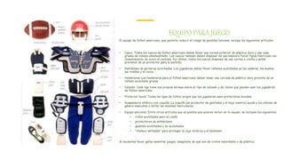 EQUIPO PARA JUEGO
El equipo de fútbol americano, que permite reducir el riesgo de posibles lesiones, incluye los siguientes artículos:
• Casco. Todos los cascos de fútbol americano deben llevar una coraza exterior de plástico duro y una capa
gruesa de relleno almohadillado- Los cascos también deben disponer de una máscara facial rígida fabricada con
revestimiento de acero al carbono. Por último, todos los cascos disponen de una correa o cincha y están
provistos de un protector para la barbilla.
• Pantalones de perneras acolchadas. Los jugadores deben llevar rellenos acolchados en las caderas, los muslos,
las rodillas y el coxis.
• Hombreras. Las hombreras para el fútbol americano deben tener una carcasa de plástico duro provista de un
relleno acolchado grueso.
• Calzado. Cada liga tiene sus propias normas sobre el tipo de calzado y de clavos que pueden usar los jugadores
de fútbol americano.
• Protector bucal. Todas las ligas de fútbol exigen que los jugadores usen protectores bucales.
• Suspensorio atlético con coquilla. La coquilla (un protector de genitales y el bajo vientre) ayuda a los atletas de
género masculino a evitar las lesiones testiculares.
• Equipo adicional. Entre otros artículos que es posible que quieras incluir en tu equipo, se incluyen los siguientes:
• rollos acolchados para el cuello
• protectores de antebrazos
• guantes acolchados o no acolchados
• "chaleco antibalas" para proteger la caja torácica y el abdomen
Si necesitas llevar gafas mientras juegas, asegúrate de que son de cristal inastillable o de plástico.
 