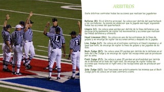 ARBITROS
Siete árbitros controlan todas las acciones que realizan los jugadores:
Referee (R): Es el árbitro principal. Se coloca por detrás del quarterback
y los corredores. Su misión es observar que la jugada sea legal, siguiendo
todas las acciones del quarterback.
Umpire (U): Se coloca unas yardas por detrás de la línea defensiva y se
encarga principalmente de vigilar los movimientos y acciones que realizan
las líneas defensiva y ofensiva.
Head Linesman (HL): Se coloca en uno de los extremos de la línea de
golpeo y se encarga de vigilar las acciones antes y después de la jugada.
Line Judge (LJ): Se coloca en el extremo contrario al Head Linesman y, al
igual que este, se encarga de vigilar la línea de golpeo y las jugadas de su
lado.
Back Judge (BJ): Se coloca unas 20 yardas por detrás de la defensa en el
lado del Line Judge y se encarga de vigilar las recepciones que se producen
por su zona.
Field Judge (FJ): Se coloca a unas 25 yardas en profundidad por detrás
de la defensa en el lado del tight end. Se encarga de vigilar todas las
acciones que involucran al tight end y las recepciones que se producen por
su zona.
Side Judge (SJ): Sus funciones son prácticamente las mismas que el Back
Judge pero se coloca en el lado contrario a este.
 