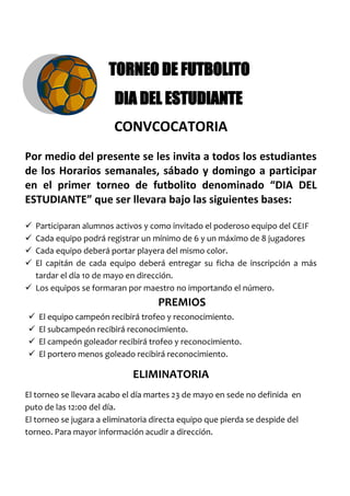 -47625-97790 TORNEO DE FUTBOLITO<br /> DIA DEL ESTUDIANTE<br />CONVCOCATORIA<br />Por medio del presente se les invita a todos los estudiantes de los Horarios semanales, sábado y domingo a participar en el primer torneo de futbolito denominado “DIA DEL ESTUDIANTE” que ser llevara bajo las siguientes bases:<br />Participaran alumnos activos y como invitado el poderoso equipo del CEIF