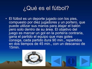 ¿Qué es el fútbol? El fútbol es un deporte jugado con los pies, compuesto por diez jugadores y un portero, que puede utilizar sus manos para atajar el balón pero solo dentro de su área. El objetivo del juego es marcar un gol en la portería contraria, gana el partido el equipo que mas goles consiga, cada partido dura 90 min., repartidos en dos tiempos de 45 min., con un descanso de 15min. 