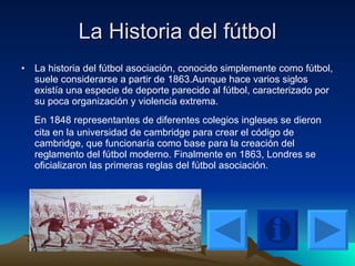 La Historia del fútbol La historia del fútbol asociación, conocido simplemente como fútbol, suele considerarse a partir de 1863.Aunque hace varios siglos existía una especie de deporte parecido al fútbol, caracterizado por su poca organización y violencia extrema. En 1848 representantes de diferentes colegios ingleses se dieron cita en la universidad de cambridge para crear el código de cambridge, que funcionaría como base para la creación del reglamento del fútbol moderno. Finalmente en 1863, Londres se oficializaron las primeras reglas del fútbol asociación.  