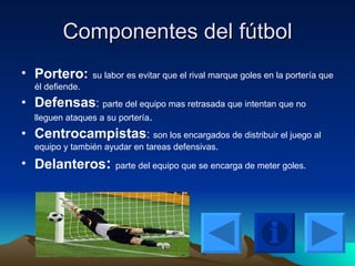 Componentes del fútbol Portero:   su labor es evitar que el rival marque goles en la portería que él defiende. Defensas :  parte del equipo mas retrasada que intentan que no lleguen ataques a su portería . Centrocampistas :  son los encargados de distribuir el juego al equipo y también ayudar en tareas defensivas . Delanteros :  parte del equipo que se encarga de meter goles . 