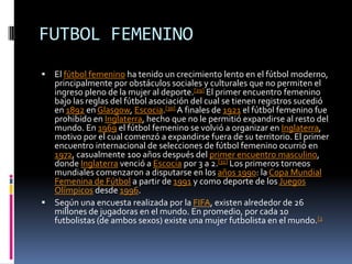 FUTBOL FEMENINOEl fútbol femenino ha tenido un crecimiento lento en el fútbol moderno, principalmente por obstáculos sociales y culturales que no permiten el ingreso pleno de la mujer al deporte.[29] El primer encuentro femenino bajo las reglas del fútbol asociación del cual se tienen registros sucedió en 1892 en Glasgow, Escocia.[30] A finales de 1921 el fútbol femenino fue prohibido en Inglaterra, hecho que no le permitió expandirse al resto del mundo. En 1969 el fútbol femenino se volvió a organizar en Inglaterra, motivo por el cual comenzó a expandirse fuera de su territorio. El primer encuentro internacional de selecciones de fútbol femenino ocurrió en 1972, casualmente 100 años después del primer encuentro masculino, donde Inglaterra venció a Escocia por 3 a 2.[31] Los primeros torneos mundiales comenzaron a disputarse en los años 1990: la Copa Mundial Femenina de Fútbol a partir de 1991 y como deporte de los Juegos Olímpicos desde 1996.Según una encuesta realizada por la FIFA, existen alrededor de 26 millones de jugadoras en el mundo. En promedio, por cada 10 futbolistas (de ambos sexos) existe una mujer futbolista en el mundo.[2