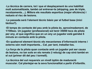 La tècnica de carrera, tot i que el desplaçament és una habilitat molt automatitzada, també cal entrenar-la (skipping, pas de triple, recolzaments....). Millora els resultats esportius (major eficiència) i redueix el risc de lesions. La passada serà l’element tècnic bàsic per al futbol base (inici tàctica?). El temps de contacte del peu amb la pilota és, aproximadament, de 1/100sec. Un jugador (professional) sol tenir 35000 tocs de pilota per any, el que significa que en un any un jugador està gairebé 6 minuts en contacte amb la pilota. En qualsevol element tècnic els mecanismes d’informació interns i externs són molt importants... Cal, per tant, treballar-los. La força de la pilota quan contacte amb un jugador pot ser causa de lesions, no tan sols en els remats (i rebuig) de cap sinó també en el xut (primer dit del peu i tormell). La tècnica del xut requereix un nivell òptim de maduració muscular. Cal plantejar-se la seva funcionalitat a partir d’infantils. 