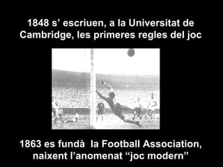 1848 s’ escriuen, a la Universitat de Cambridge, les primeres regles del joc 1863 es fundà  la Football Association, naixent l’anomenat “joc modern” 