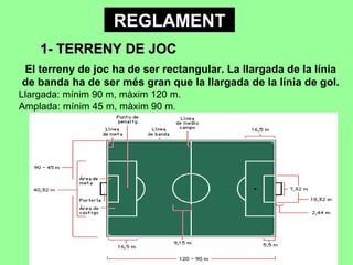 REGLAMENT 1- TERRENY DE JOC El terreny de joc ha de ser rectangular. La llargada de la línia de banda ha de ser més gran que la llargada de la línia de gol. Llargada: mínim 90 m, màxim 120 m. Amplada: mínim 45 m, màxim 90 m . 