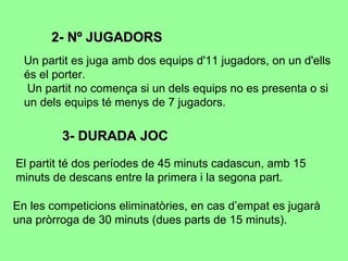 2- Nº JUGADORS Un partit es juga amb dos equips d'11 jugadors, on un d'ells és el porter. Un partit no comença si un dels equips no es presenta o si un dels equips té menys de 7 jugadors.  3- DURADA JOC El partit té dos períodes de 45 minuts cadascun, amb 15 minuts de descans entre la primera i la segona part.  En les competicions eliminatòries, en cas d’empat es jugarà una pròrroga de 30 minuts (dues parts de 15 minuts).  