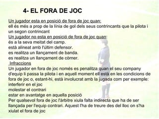 4- EL FORA DE JOC Un jugador esta en posició de fora de joc quan: ell és més a prop de la línia de gol dels seus contrincants que la pilota i un segon contrincant  Un jugador no esta en posició de fora de joc quan : és a la seva meitat del camp. està alineat amb l'últim defensor. es realitza un llançament de banda. es realitza un llançament de còrner.   Infraccions Un jugador en fora de joc només es penalitza quan el seu company d'equip li passa la pilota i en aquell moment ell està en les condicions de fora de joc o, estant-hi, està involucrat amb la jugada com per exemple: interferir en el joc molestar el contrari estar en avantatge en aquella posició Per qualsevol fora de joc l'àrbitre xiula falta indirecta que ha de ser llançada per l'equip contrari. Aquest l'ha de treure des del lloc on s'ha xiulat el fora de joc 