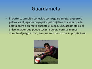 GuardametaEl portero, también conocido como guardameta, arquero o golero, es el jugador cuyo principal objetivo es evitar que la pelota entre a su meta durante el juego. El guardameta es el único jugador que puede tocar la pelota con sus manos durante el juego activo, aunque sólo dentro de su propia área.