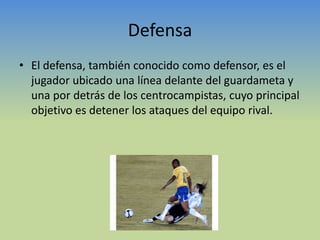 DefensaEl defensa, también conocido como defensor, es el jugador ubicado una línea delante del guardameta y una por detrás de los centrocampistas, cuyo principal objetivo es detener los ataques del equipo rival.