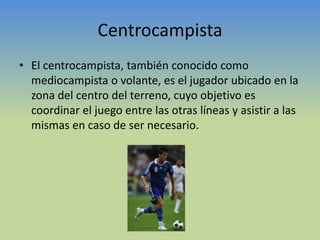 CentrocampistaEl centrocampista, también conocido como mediocampista o volante, es el jugador ubicado en la zona del centro del terreno, cuyo objetivo es coordinar el juego entre las otras líneas y asistir a las mismas en caso de ser necesario. 