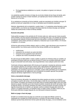 •   Si el guardameta se adelanta en un penal, o la pelota no ingresó a la meta por
        completo

Los asistentes pueden moverse a lo largo de una de las mitades de las líneas de banda, pero
pueden ingresar al campo si fuese necesario, por ejemplo para marcar la distancia de la
barrera en un tiro libre.

Si un asistente se comporta en forma indebida, puede ser expulsado por el árbitro principal. El
partido se daría por suspendido si no hay un reemplazo para el asistente expulsado.

Además, dependiendo de la competición, pueden haber 1 o 2 asistentes extras llamados cuarto
y quinto árbitro. Los mismos se encargan de tareas externas al campo de juego, por ejemplo
realizar las sustituciones e indicar el tiempo añadido.

Duración del partido

Cada partido se juega en dos periodos de 45 minutos cada uno, salvo que por mutuo acuerdo
entre el árbitro y los dos equipos participantes se convenga otra cosa. Los cambios de duración
de cada periodo deberán tomarse antes del inicio del partido y conforme al reglamento de la
competición. Entre ambos periodos se realizará un descanso que no será inferior a 10 minutos
ni superior a 15 minutos.

Al final de cada periodo el árbitro deberá, según su criterio, jugar más tiempo para recuperar el
tiempo perdido. Los motivos para conformar ese tiempo añadido son los siguientes:

    •   sustituciones
    •   evaluación de una lesión por parte del árbitro
    •   transporte de los jugadores fuera del terreno
    •   cualquier otro motivo de pérdida de tiempo

En caso de que se deba patear o volver a patear un penal con el tiempo extra ya cumplido, se
prolongará el tiempo hasta que se efectúe el penal. El mismo se considera efectuado cuando
es gol, es desviado fuera del campo, toca al guardameta o toca cualquier parte de la meta.

Culminado el tiempo reglamentario (90 minutos por lo general), incluidas las adiciones, puede
ser necesario disputar una prórroga o tiempo extra, dependiendo del reglamento de la
competición. Dicha prórroga consta de dos periodos de 15 minutos, pero puede verse
culminada si se convierte un gol de oro o de plata, si estos están permitidos por la competición.
También dependiendo del reglamento de la competición se pueden ejecutar tiros penales
después del tiempo reglamentario o tras la prórroga.

Inicio y reanudación del juego

Previo al comienzo del partido, los capitanes de ambos equipos se reúnen con el árbitro
principal en el centro del campo. Uno de ellos elige un lado de una moneda que será lanzada
por el árbitro. El jugador que acierte de que lado cayó la moneda deberá elegir hacia que meta
atacará su equipo, mientras que el otro iniciará el partido moviendo del centro del campo. Para
el segundo tiempo, los equipos cambiaran de meta y moverá el equipo que ganó el sorteo. En
algunas situaciones de un partido, por ejemplo cuando se detiene el juego para retirar del
campo a un jugador lesionado, es necesario hacer un balón a tierra. El balón a tierra es una
forma para reanudar el juego después de una interrupción temporal necesaria.

Balón en juego o fuera de juego

El balón se considera fuera de juego (no confundir con la regla del offside) cuando ha
traspasado por completo los límites del terreno o el árbitro ha interrumpido el juego. Cabe
destacar que las líneas del terreno forman parte del campo de juego, y no se consideran como
 