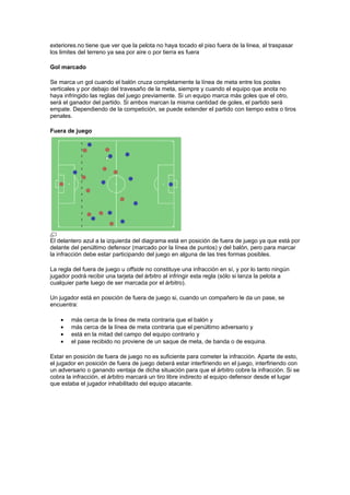 exteriores.no tiene que ver que la pelota no haya tocado el piso fuera de la linea, al traspasar
los limites del terreno ya sea por aire o por tierra es fuera

Gol marcado

Se marca un gol cuando el balón cruza completamente la línea de meta entre los postes
verticales y por debajo del travesaño de la meta, siempre y cuando el equipo que anota no
haya infringido las reglas del juego previamente. Si un equipo marca más goles que el otro,
será el ganador del partido. Si ambos marcan la misma cantidad de goles, el partido será
empate. Dependiendo de la competición, se puede extender el partido con tiempo extra o tiros
penales.

Fuera de juego




El delantero azul a la izquierda del diagrama está en posición de fuera de juego ya que está por
delante del penúltimo defensor (marcado por la línea de puntos) y del balón, pero para marcar
la infracción debe estar participando del juego en alguna de las tres formas posibles.

La regla del fuera de juego u offside no constituye una infracción en sí, y por lo tanto ningún
jugador podrá recibir una tarjeta del árbitro al infringir esta regla (sólo si lanza la pelota a
cualquier parte luego de ser marcada por el árbitro).

Un jugador está en posición de fuera de juego si, cuando un compañero le da un pase, se
encuentra:

    •   más cerca de la línea de meta contraria que el balón y
    •   más cerca de la línea de meta contraria que el penúltimo adversario y
    •   está en la mitad del campo del equipo contrario y
    •   el pase recibido no proviene de un saque de meta, de banda o de esquina.

Estar en posición de fuera de juego no es suficiente para cometer la infracción. Aparte de esto,
el jugador en posición de fuera de juego deberá estar interfiriendo en el juego, interfiriendo con
un adversario o ganando ventaja de dicha situación para que el árbitro cobre la infracción. Si se
cobra la infracción, el árbitro marcará un tiro libre indirecto al equipo defensor desde el lugar
que estaba el jugador inhabilitado del equipo atacante.
 