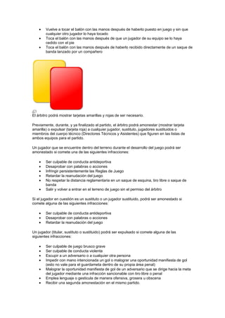•   Vuelve a tocar el balón con las manos después de haberlo puesto en juego y sin que
        cualquier otro jugador lo haya tocado
    •   Toca el balón con las manos después de que un jugador de su equipo se lo haya
        cedido con el pie
    •   Toca el balón con las manos después de haberlo recibido directamente de un saque de
        banda lanzado por un compañero




El árbitro podrá mostrar tarjetas amarillas y rojas de ser necesario.

Previamente, durante, y ya finalizado el partido, el árbitro podrá amonestar (mostrar tarjeta
amarilla) o expulsar (tarjeta roja) a cualquier jugador, sustituto, jugadores sustituidos o
miembros del cuerpo técnico (Directores Técnicos y Asistentes) que figuren en las listas de
ambos equipos para el partido.

Un jugador que se encuentre dentro del terreno durante el desarrollo del juego podrá ser
amonestado si comete una de las siguientes infracciones:

    •   Ser culpable de conducta antideportiva
    •   Desaprobar con palabras o acciones
    •   Infringir persistentemente las Reglas de Juego
    •   Retardar la reanudación del juego
    •   No respetar la distancia reglamentaria en un saque de esquina, tiro libre o saque de
        banda
    •   Salir y volver a entrar en el terreno de juego sin el permiso del árbitro

Si el jugador en cuestión es un sustituto o un jugador sustituido, podrá ser amonestado si
comete alguna de las siguientes infracciones:

    •   Ser culpable de conducta antideportiva
    •   Desaprobar con palabras o acciones
    •   Retardar la reanudación del juego

Un jugador (titular, sustituto o sustituido) podrá ser expulsado si comete alguna de las
siguientes infracciones:

    •   Ser culpable de juego brusco grave
    •   Ser culpable de conducta violenta
    •   Escupir a un adversario o a cualquier otra persona
    •   Impedir con mano intencionada un gol o malograr una oportunidad manifiesta de gol
        (esto no vale para el guardameta dentro de su propia área penal)
    •   Malograr la oportunidad manifiesta de gol de un adversario que se dirige hacia la meta
        del jugador mediante una infracción sancionable con tiro libre o penal
    •   Emplea lenguaje o gesticula de manera ofensiva, grosera u obscena
    •   Recibir una segunda amonestación en el mismo partido.
 