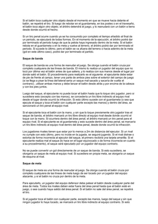 Si el balón toca cualquier otro objeto desde el momento en que se mueve hacia delante el
balón, se repetirá el tiro. Si luego de rebotar en el guardameta, en los postes o en el travesaño,
el balón toca algún otro objeto, el árbitro detendrá el juego, y lo reanudará con un balón a tierra
desde donde ocurrió el hecho.

Si un tiro penal ocurre cuando ya se ha consumido por completo el tiempo añadido al final de
un periodo, se ejecutará de todas formas. En el momento de la ejecución, el árbitro podrá dar
por terminado el periodo luego de que la pelota haya ingresado dentro de la meta. Si el balón
rebota en el guardameta o en la meta y vuelve al terreno, el árbitro podrá dar por terminado el
periodo. Si sucede lo último, pero el balón se va afuera del terreno o hacia adentro de la meta
(gol en este último caso), podrá dar por terminado el partido.

Saque de banda

El saque de banda es una forma de reanudar el juego. Se otorga cuando el balón cruza por
completo cualquiera de las líneas de banda. El mismo lo realiza un jugador del equipo que no
tocó por última vez el balón antes de que saliera, y lo realiza con sus manos desde el lugar por
donde salió el balón. El procedimiento para realizarlo es el siguiente: el ejecutante debe estar
de pie de frente al campo, tener una parte de ambos pies sobre el exterior del campo de juego
(si se llega a pisar la línea del lateral seria un saque mal sacado y sacaría de vuelta el
contrario) , utilizar ambas manos y debe lanzar el balón desde atrás y por encima de la cabeza
y con los pies juntos.

Luego del saque, el ejecutante no puede tocar el balón hasta que lo toque otro jugador, pero si
sucediera esto (excepto con las manos), se concedería un tiro libre indirecto al equipo rival
desde el lugar donde ocurrió la infracción. Si esto último sucede con el guardameta (o sea que
ejecuta el saque y toca el balón con cualquier parte excepto las manos) y dentro del área, se
sancionará un tiro penal al equipo rival.

Si el ejecutante toca el balón con la mano, y sin que lo toque previamente otro jugador tras el
saque de banda, el árbitro marcará un tiro libre directo al equipo rival desde donde ocurrió el
toque con la mano. Si ocurriera dentro del área penal, el árbitro marcará un tiro penal para el
equipo rival. Si el ejecutante es el guardameta y esto sucede dentro del área penal, se marcaría
un tiro libre indirecto al equipo rival dentro del área penal, desde donde ocurrió la infracción.

Los jugadores rivales tienen que estar por lo menos a 2m de distancia del ejecutor. Si un rival
no cumple con esto último, pero no incide en la jugada, se seguirá jugando. Si el rival distrae o
estorba de forma incorrecta al ejecutor del saque, el primero recibirá una tarjeta amarilla. Si el
ejecutante realiza mal el saque (lo hace en el lugar equivocado o de forma incorrecta en cuanto
a su procedimiento), el saque será ejecutado por un jugador del equipo contrario.

No se puede convertir un gol directamente de un saque de banda. Si esto sucediera, se
otorgaría un saque de meta al equipo rival. Si sucediera en propia meta, se otorgaría un saque
de esquina al rival.

Saque de meta

El saque de meta es una forma de reanudar el juego. Se otorga cuando el balón cruza por
completo cualquiera de las líneas de meta luego de ser tocado por un jugador del equipo
atacante, y si el balón no cruza por dentro de la meta.

Para ejecutarlo, un jugador del equipo defensor debe patear el balón desde cualquier parte del
área de meta. Todos los rivales deben estar fuera del área penal hasta que el balón esté en
juego, o sea cuando haya salido del área penal. Si el balón no sale del área penal, se repetirá
el tiro.

Si el jugador toca el balón con cualquier parte, excepto las manos, luego del saque y sin que
ningún jugador lo haya tocado, se marcará un tiro libre indirecto al equipo contrario. Si esto
 