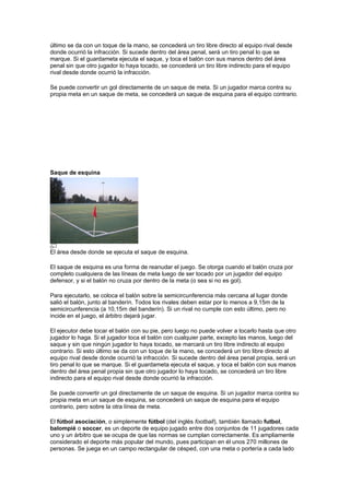 último se da con un toque de la mano, se concederá un tiro libre directo al equipo rival desde
donde ocurrió la infracción. Si sucede dentro del área penal, será un tiro penal lo que se
marque. Si el guardameta ejecuta el saque, y toca el balón con sus manos dentro del área
penal sin que otro jugador lo haya tocado, se concederá un tiro libre indirecto para el equipo
rival desde donde ocurrió la infracción.

Se puede convertir un gol directamente de un saque de meta. Si un jugador marca contra su
propia meta en un saque de meta, se concederá un saque de esquina para el equipo contrario.




Saque de esquina




El área desde donde se ejecuta el saque de esquina.

El saque de esquina es una forma de reanudar el juego. Se otorga cuando el balón cruza por
completo cualquiera de las líneas de meta luego de ser tocado por un jugador del equipo
defensor, y si el balón no cruza por dentro de la meta (o sea si no es gol).

Para ejecutarlo, se coloca el balón sobre la semicircunferencia más cercana al lugar donde
salió el balón, junto al banderín. Todos los rivales deben estar por lo menos a 9,15m de la
semicircunferencia (a 10,15m del banderín). Si un rival no cumple con esto último, pero no
incide en el juego, el árbitro dejará jugar.

El ejecutor debe tocar el balón con su pie, pero luego no puede volver a tocarlo hasta que otro
jugador lo haga. Si el jugador toca el balón con cualquier parte, excepto las manos, luego del
saque y sin que ningún jugador lo haya tocado, se marcará un tiro libre indirecto al equipo
contrario. Si esto último se da con un toque de la mano, se concederá un tiro libre directo al
equipo rival desde donde ocurrió la infracción. Si sucede dentro del área penal propia, será un
tiro penal lo que se marque. Si el guardameta ejecuta el saque, y toca el balón con sus manos
dentro del área penal propia sin que otro jugador lo haya tocado, se concederá un tiro libre
indirecto para el equipo rival desde donde ocurrió la infracción.

Se puede convertir un gol directamente de un saque de esquina. Si un jugador marca contra su
propia meta en un saque de esquina, se concederá un saque de esquina para el equipo
contrario, pero sobre la otra línea de meta.

El fútbol asociación, o simplemente fútbol (del inglés football), también llamado futbol,
balompié o soccer, es un deporte de equipo jugado entre dos conjuntos de 11 jugadores cada
uno y un árbitro que se ocupa de que las normas se cumplan correctamente. Es ampliamente
considerado el deporte más popular del mundo, pues participan en él unos 270 millones de
personas. Se juega en un campo rectangular de césped, con una meta o portería a cada lado
 