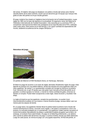 del campo. El objetivo del juego es desplazar una pelota a través del campo para intentar
ubicarla dentro de la meta contraria, acción que se denomina gol. El equipo que marque más
goles al cabo del partido es el que resulta ganador.

El juego moderno fue creado en Inglaterra tras la formación de la Football Association, cuyas
reglas de 1863 son la base del deporte en la actualidad. El organismo rector del fútbol es la
Fédération Internationale de Football Association, más conocida por su acrónimo FIFA. La
competición internacional de fútbol más prestigiosa es la Copa Mundial de la FIFA, realizada
cada cuatro años. Este evento es el más famoso y con mayor cantidad de espectadores del
mundo, doblando la audiencia de los Juegos Olímpicos.[3]




Naturaleza del juego




Un partido de fútbol en el HSH Nordbank Arena, en Hamburgo, Alemania.

El fútbol se juega de acuerdo a una serie de reglas, llamadas oficialmente reglas de juego. Este
deporte se practica con una pelota esférica, donde dos equipos de once jugadores cada uno
(diez jugadores "de campo" y un guardameta) compiten por encajar la misma en la portería
rival, marcando así un gol. El equipo que más goles haya marcado al final del partido es el
ganador; si ambos equipos no marcan, o marcan la misma cantidad de goles, entonces se
declara un empate. Puede haber excepciones a esta regla; véase Duración y resultado más
abajo.

La regla principal es que los jugadores, excepto los guardametas, no pueden tocar
intencionalmente la pelota con sus brazos o manos durante el juego, aunque deben usar sus
manos para los saques de banda.

En un juego típico, los jugadores intentan llevar la pelota hasta la portería rival a través del
control individual de la misma, conocido como regate, o de pases a compañeros o tiros a la
portería, la cual está protegida por un guardameta. Los jugadores rivales intentan recuperar el
control de la pelota interceptando los pases o quitándole la pelota al jugador que la lleva; sin
embargo, el contacto físico está limitado. El juego en el fútbol fluye libremente, y se detiene
sólo cuando la pelota sale del terreno de juego o cuando el árbitro decide que debe detenerse.
Luego de cada pausa, se reinicia el juego con una jugada específica. Al final del partido, el
 