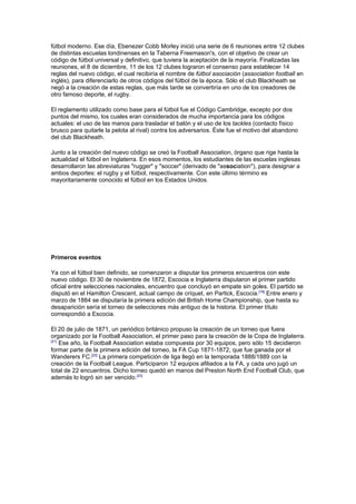 fútbol moderno. Ese día, Ebenezer Cobb Morley inició una serie de 6 reuniones entre 12 clubes
de distintas escuelas londinenses en la Taberna Freemason's, con el objetivo de crear un
código de fútbol universal y definitivo, que tuviera la aceptación de la mayoría. Finalizadas las
reuniones, el 8 de diciembre, 11 de los 12 clubes lograron el consenso para establecer 14
reglas del nuevo código, el cual recibiría el nombre de fútbol asociación (association football en
inglés), para diferenciarlo de otros códigos del fútbol de la época. Sólo el club Blackheath se
negó a la creación de estas reglas, que más tarde se convertiría en uno de los creadores de
otro famoso deporte, el rugby.

El reglamento utilizado como base para el fútbol fue el Código Cambridge, excepto por dos
puntos del mismo, los cuales eran considerados de mucha importancia para los códigos
actuales: el uso de las manos para trasladar el balón y el uso de los tackles (contacto físico
brusco para quitarle la pelota al rival) contra los adversarios. Éste fue el motivo del abandono
del club Blackheath.

Junto a la creación del nuevo código se creó la Football Association, órgano que rige hasta la
actualidad el fútbol en Inglaterra. En esos momentos, los estudiantes de las escuelas inglesas
desarrollaron las abreviaturas "rugger" y "soccer" (derivado de "association"), para designar a
ambos deportes: el rugby y el fútbol, respectivamente. Con este último término es
mayoritariamente conocido el fútbol en los Estados Unidos.




Primeros eventos

Ya con el fútbol bien definido, se comenzaron a disputar los primeros encuentros con este
nuevo código. El 30 de noviembre de 1872, Escocia e Inglaterra disputaron el primer partido
oficial entre selecciones nacionales, encuentro que concluyó en empate sin goles. El partido se
disputó en el Hamilton Crescent, actual campo de críquet, en Partick, Escocia.[19] Entre enero y
marzo de 1884 se disputaría la primera edición del British Home Championship, que hasta su
desaparición sería el torneo de selecciones más antiguo de la historia. El primer título
correspondió a Escocia.

El 20 de julio de 1871, un periódico británico propuso la creación de un torneo que fuera
organizado por la Football Association, el primer paso para la creación de la Copa de Inglaterra.
[21]
     Ese año, la Football Association estaba compuesta por 30 equipos, pero sólo 15 decidieron
formar parte de la primera edición del torneo, la FA Cup 1871-1872, que fue ganada por el
Wanderers FC.[22] La primera competición de liga llegó en la temporada 1888/1889 con la
creación de la Football League. Participaron 12 equipos afiliados a la FA, y cada uno jugó un
total de 22 encuentros. Dicho torneo quedó en manos del Preston North End Football Club, que
además lo logró sin ser vencido.[23]
 