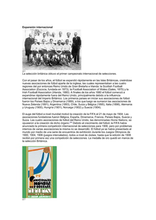 Expansión internacional




La selección británica obtuvo el primer campeonato internacional de selecciones.

Con el pasar de los años, el fútbol se expandió rápidamente en las Islas Británicas, creándose
nuevas asociaciones de fútbol aparte de la inglesa, las cuales representaban a las cuatro
regiones del por entonces Reino Unido de Gran Bretaña e Irlanda: la Scottish Football
Association (Escocia, fundada en 1873), la Football Association of Wales (Gales, 1875) y la
Irish Football Association (Irlanda, 1880). A finales de los años 1880 el fútbol comenzó a
expandirse rápidamente fuera del Reino Unido, principalmente debido a la influencia
internacional del Imperio Británico. Los primeros países en iniciar sus asociaciones de fútbol
fueron los Países Bajos y Dinamarca (1889), a los que luego se sumaron las asociaciones de
Nueva Zelanda (1891), Argentina (1893), Chile, Suiza y Bélgica (1895), Italia (1898), Alemania
y Uruguay (1900), Hungría (1901), Noruega (1902) y Suecia (1904).

El auge del fútbol a nivel mundial motivó la creación de la FIFA el 21 de mayo de 1904. Las
asociaciones fundadoras fueron Bélgica, España, Dinamarca, Francia, Países Bajos, Suecia y
Suiza. Las cuatro asociaciones de fútbol del Reino Unido, las denominadas Home Nations, se
opusieron a la creación de dicho órgano.[24] Debido al crecimiento del fútbol, la FIFA había
anunciado la primera competición internacional de selecciones para 1906, pero por problemas
internos de varias asociaciones la misma no se desarrolló. El fútbol ya se había presentado al
mundo por medio de una serie de encuentros de exhibición durante los Juegos Olímpicos de
1900, 1904, 1906 (juegos intercalados), todos a nivel de clubes, hasta que la edición de 1908
recibió por primera vez una competición de selecciones. La medalla de oro quedó en manos de
la selección Británica.
 