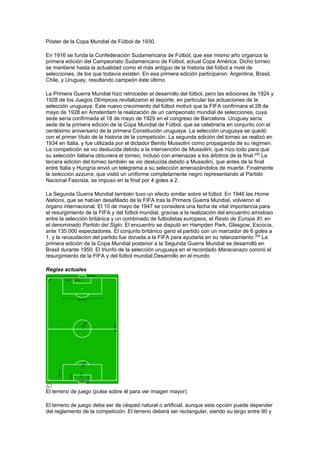 Póster de la Copa Mundial de Fútbol de 1930.

En 1916 se funda la Confederación Sudamericana de Fútbol, que ese mismo año organiza la
primera edición del Campeonato Sudamericano de Fútbol, actual Copa América. Dicho torneo
se mantiene hasta la actualidad como el más antiguo de la historia del fútbol a nivel de
selecciones, de los que todavía existen. En esa primera edición participaron: Argentina, Brasil,
Chile, y Uruguay, resultando campeón éste último.

La Primera Guerra Mundial hizo retroceder el desarrollo del fútbol, pero las ediciones de 1924 y
1928 de los Juegos Olímpicos revitalizaron el deporte, en particular las actuaciones de la
selección uruguaya. Este nuevo crecimiento del fútbol motivó que la FIFA confirmara el 28 de
mayo de 1928 en Ámsterdam la realización de un campeonato mundial de selecciones, cuya
sede sería confirmada el 18 de mayo de 1929 en el congreso de Barcelona. Uruguay sería
sede de la primera edición de la Copa Mundial de Fútbol, que se celebraría en conjunto con el
centésimo aniversario de la primera Constitución uruguaya. La selección uruguaya se quedó
con el primer título de la historia de la competición. La segunda edición del torneo se realizó en
1934 en Italia, y fue utilizada por el dictador Benito Mussolini como propaganda de su régimen.
La competición se vio deslucida debido a la intervención de Mussolini, que hizo todo para que
su selección italiana obtuviera el torneo, incluso con amenazas a los árbitros de la final.[26] La
tercera edición del torneo también se vio deslucida debido a Mussolini, que antes de la final
entre Italia y Hungría envió un telegrama a su selección amenazándolos de muerte. Finalmente
la selección azzurra, que vistió un uniforme completamente negro representando al Partido
Nacional Fascista, se impuso en la final por 4 goles a 2.

La Segunda Guerra Mundial también tuvo un efecto similar sobre el fútbol. En 1946 las Home
Nations, que se habían desafiliado de la FIFA tras la Primera Guerra Mundial, volvieron al
órgano internacional. El 10 de mayo de 1947 se considera una fecha de vital importancia para
el resurgimiento de la FIFA y del fútbol mundial, gracias a la realización del encuentro amistoso
entre la selección británica y un combinado de futbolistas europeos, el Resto de Europa XI, en
el denominado Partido del Siglo. El encuentro se disputó en Hampden Park, Glasgow, Escocia,
ante 135.000 espectadores. El conjunto británico ganó el partido con un marcador de 6 goles a
1, y la recaudación del partido fue donada a la FIFA para ayudarla en su relanzamiento.[24] La
primera edición de la Copa Mundial posterior a la Segunda Guerra Mundial se desarrolló en
Brasil durante 1950. El triunfo de la selección uruguaya en el recordado Maracanazo coronó el
resurgimiento de la FIFA y del fútbol mundial.Desarrollo en el mundo

Reglas actuales




El terreno de juego (pulse sobre él para ver imagen mayor).

El terreno de juego debe ser de césped natural o artificial, aunque esta opción puede depender
del reglamento de la competición. El terreno deberá ser rectangular, siendo su largo entre 90 y
 