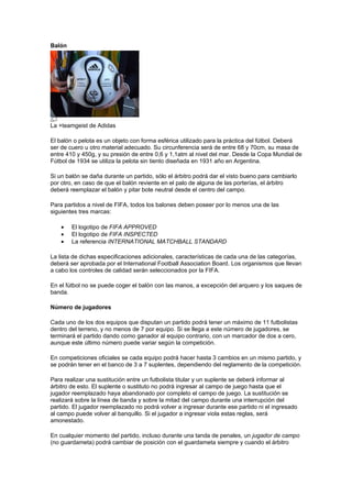 Balón




La +teamgeist de Adidas

El balón o pelota es un objeto con forma esférica utilizado para la práctica del fútbol. Deberá
ser de cuero u otro material adecuado. Su circunferencia será de entre 68 y 70cm, su masa de
entre 410 y 450g, y su presión de entre 0,6 y 1,1atm al nivel del mar. Desde la Copa Mundial de
Fútbol de 1934 se utiliza la pelota sin tiento diseñada en 1931 año en Argentina.

Si un balón se daña durante un partido, sólo el árbitro podrá dar el visto bueno para cambiarlo
por otro, en caso de que el balón reviente en el palo de alguna de las porterías, el árbitro
deberá reemplazar el balón y pitar bote neutral desde el centro del campo.

Para partidos a nivel de FIFA, todos los balones deben poseer por lo menos una de las
siguientes tres marcas:

    •   El logotipo de FIFA APPROVED
    •   El logotipo de FIFA INSPECTED
    •   La referencia INTERNATIONAL MATCHBALL STANDARD

La lista de dichas especificaciones adicionales, características de cada una de las categorías,
deberá ser aprobada por el International Football Association Board. Los organismos que llevan
a cabo los controles de calidad serán seleccionados por la FIFA.

En el fútbol no se puede coger el balón con las manos, a excepción del arquero y los saques de
banda.

Número de jugadores

Cada uno de los dos equipos que disputan un partido podrá tener un máximo de 11 futbolistas
dentro del terreno, y no menos de 7 por equipo. Si se llega a este número de jugadores, se
terminará el partido dando como ganador al equipo contrario, con un marcador de dos a cero,
aunque este último número puede variar según la competición.

En competiciones oficiales se cada equipo podrá hacer hasta 3 cambios en un mismo partido, y
se podrán tener en el banco de 3 a 7 suplentes, dependiendo del reglamento de la competición.

Para realizar una sustitución entre un futbolista titular y un suplente se deberá informar al
árbitro de esto. El suplente o sustituto no podrá ingresar al campo de juego hasta que el
jugador reemplazado haya abandonado por completo el campo de juego. La sustitución se
realizará sobre la línea de banda y sobre la mitad del campo durante una interrupción del
partido. El jugador reemplazado no podrá volver a ingresar durante ese partido ni el ingresado
al campo puede volver al banquillo. Si el jugador a ingresar viola estas reglas, será
amonestado.

En cualquier momento del partido, incluso durante una tanda de penales, un jugador de campo
(no guardameta) podrá cambiar de posición con el guardameta siempre y cuando el árbitro
 