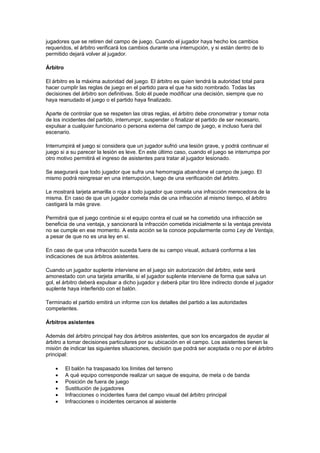 jugadores que se retiren del campo de juego. Cuando el jugador haya hecho los cambios
requeridos, el árbitro verificará los cambios durante una interrupción, y si están dentro de lo
permitido dejará volver al jugador.

Árbitro

El árbitro es la máxima autoridad del juego. El árbitro es quien tendrá la autoridad total para
hacer cumplir las reglas de juego en el partido para el que ha sido nombrado. Todas las
decisiones del árbitro son definitivas. Solo él puede modificar una decisión, siempre que no
haya reanudado el juego o el partido haya finalizado.

Aparte de controlar que se respeten las otras reglas, el árbitro debe cronometrar y tomar nota
de los incidentes del partido, interrumpir, suspender o finalizar el partido de ser necesario,
expulsar a cualquier funcionario o persona externa del campo de juego, e incluso fuera del
escenario.

Interrumpirá el juego si considera que un jugador sufrió una lesión grave, y podrá continuar el
juego si a su parecer la lesión es leve. En este último caso, cuando el juego se interrumpa por
otro motivo permitirá el ingreso de asistentes para tratar al jugador lesionado.

Se asegurará que todo jugador que sufra una hemorragia abandone el campo de juego. El
mismo podrá reingresar en una interrupción, luego de una verificación del árbitro.

Le mostrará tarjeta amarilla o roja a todo jugador que cometa una infracción merecedora de la
misma. En caso de que un jugador cometa más de una infracción al mismo tiempo, el árbitro
castigará la más grave.

Permitirá que el juego continúe si el equipo contra el cual se ha cometido una infracción se
beneficia de una ventaja, y sancionará la infracción cometida inicialmente si la ventaja prevista
no se cumple en ese momento. A esta acción se la conoce popularmente como Ley de Ventaja,
a pesar de que no es una ley en sí.

En caso de que una infracción suceda fuera de su campo visual, actuará conforma a las
indicaciones de sus árbitros asistentes.

Cuando un jugador suplente interviene en el juego sin autorización del árbitro, este será
amonestado con una tarjeta amarilla, si el jugador suplente interviene de forma que salva un
gol, el árbitro deberá expulsar a dicho jugador y deberá pitar tiro libre indirecto donde el jugador
suplente haya interferido con el balón.

Terminado el partido emitirá un informe con los detalles del partido a las autoridades
competentes.

Árbitros asistentes

Además del árbitro principal hay dos árbitros asistentes, que son los encargados de ayudar al
árbitro a tomar decisiones particulares por su ubicación en el campo. Los asistentes tienen la
misión de indicar las siguientes situaciones, decisión que podrá ser aceptada o no por el árbitro
principal:

    •     El balón ha traspasado los límites del terreno
    •     A qué equipo corresponde realizar un saque de esquina, de meta o de banda
    •     Posición de fuera de juego
    •     Sustitución de jugadores
    •     Infracciones o incidentes fuera del campo visual del árbitro principal
    •     Infracciones o incidentes cercanos al asistente
 