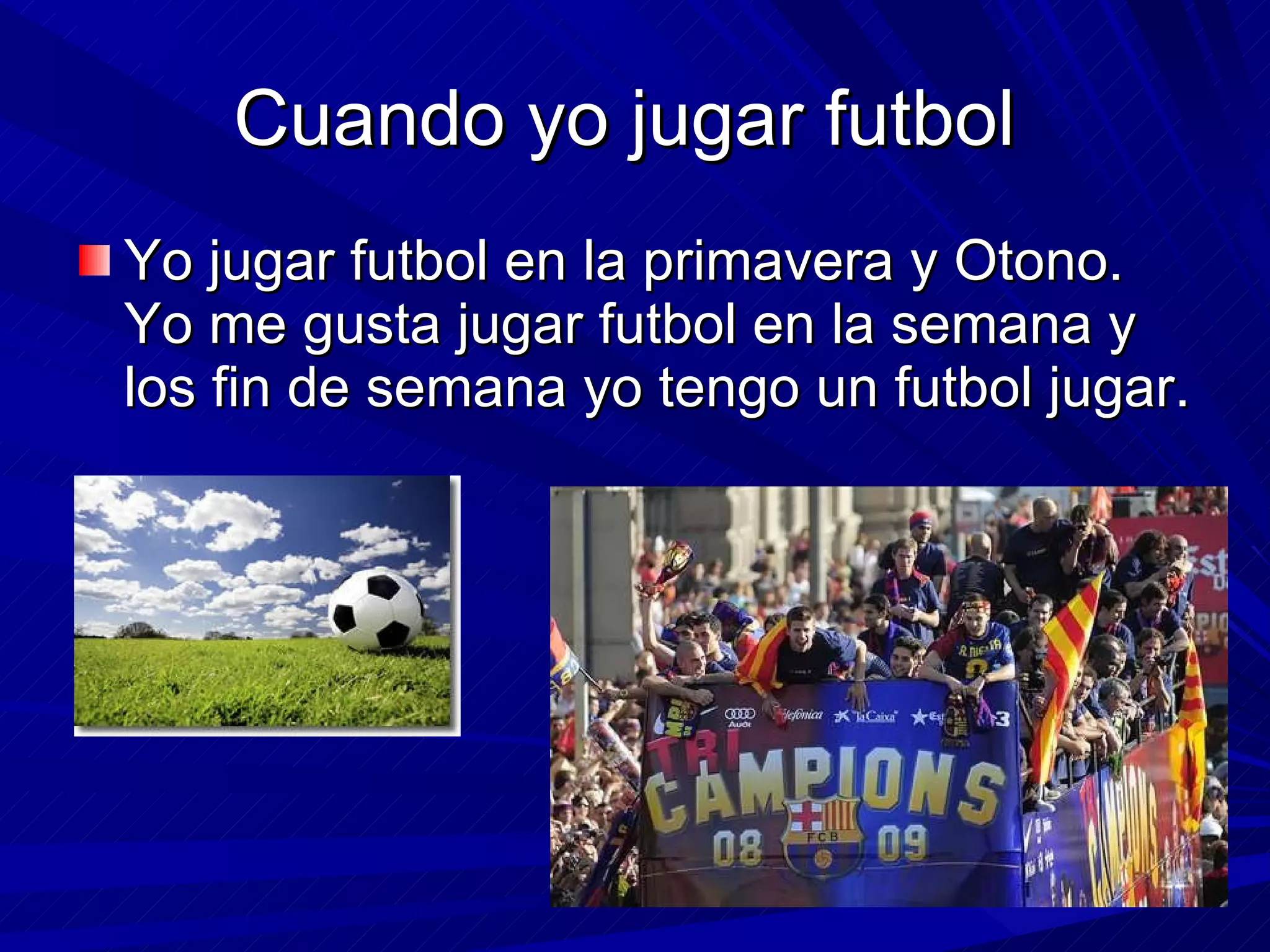 Cuando  yo jugar futbol  Yo jugar futbol en la primavera y Otono. Yo me gusta jugar futbol en la semana y los fin de semana yo tengo un futbol jugar. 