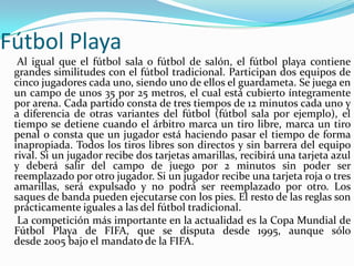 Fútbol Playa     Al igual que el fútbol sala o fútbol de salón, el fútbol playa contiene grandes similitudes con el fútbol tradicional. Participan dos equipos de cinco jugadores cada uno, siendo uno de ellos el guardameta. Se juega en un campo de unos 35 por 25 metros, el cual está cubierto íntegramente por arena. Cada partido consta de tres tiempos de 12 minutos cada uno y a diferencia de otras variantes del fútbol (fútbol sala por ejemplo), el tiempo se detiene cuando el árbitro marca un tiro libre, marca un tiro penal o consta que un jugador está haciendo pasar el tiempo de forma inapropiada. Todos los tiros libres son directos y sin barrera del equipo rival. Si un jugador recibe dos tarjetas amarillas, recibirá una tarjeta azul y deberá salir del campo de juego por 2 minutos sin poder ser reemplazado por otro jugador. Si un jugador recibe una tarjeta roja o tres amarillas, será expulsado y no podrá ser reemplazado por otro. Los saques de banda pueden ejecutarse con los pies. El resto de las reglas son prácticamente iguales a las del fútbol tradicional.     La competición más importante en la actualidad es la Copa Mundial de Fútbol Playa de FIFA, que se disputa desde 1995, aunque sólo desde 2005 bajo el mandato de la FIFA.