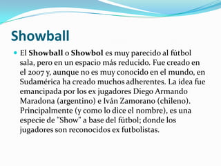 Showball El Showball o Showboles muy parecido al fútbol sala, pero en un espacio más reducido. Fue creado en el 2007 y, aunque no es muy conocido en el mundo, en Sudamérica ha creado muchos adherentes. La idea fue emancipada por los ex jugadores Diego Armando Maradona (argentino) e Iván Zamorano (chileno). Principalmente (y como lo dice el nombre), es una especie de "Show" a base del fútbol; donde los jugadores son reconocidos ex futbolistas.