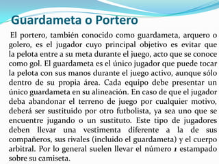 Guardameta o Portero    El portero, también conocido como guardameta, arquero o golero, es el jugador cuyo principal objetivo es evitar que la pelota entre a su meta durante el juego, acto que se conoce como gol. El guardameta es el único jugador que puede tocar la pelota con sus manos durante el juego activo, aunque sólo dentro de su propia área. Cada equipo debe presentar un único guardameta en su alineación. En caso de que el jugador deba abandonar el terreno de juego por cualquier motivo, deberá ser sustituido por otro futbolista, ya sea uno que se encuentre jugando o un sustituto. Este tipo de jugadores deben llevar una vestimenta diferente a la de sus compañeros, sus rivales (incluido el guardameta) y el cuerpo arbitral. Por lo general suelen llevar el número 1 estampado sobre su camiseta.