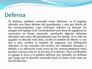 Defensa    El defensa, también conocido como defensor, es el jugador ubicado una línea delante del guardameta y una por detrás de los centrocampistas, cuyo principal objetivo es detener los ataques del equipo rival. Generalmente esta línea de jugadores se encuentra en forma arqueada, quedando algunos defensas ubicados más cerca del guardameta que los demás. Si es sólo un jugador el ubicado más atrás, recibe el nombre de líbero; si son dos o más, reciben el nombre de zagueros. Los defensores ubicados en los costados del terreno son llamados laterales, y debido a su ubicación (más cerca de los centrocampistas) estos pueden avanzar más en el terreno si lo desean. Para nombrarlos se agrega la zona a la palabra defensa: por ejemplo, un defensa que juega por la derecha (mirando hacia la meta rival) sería un lateral derecho.