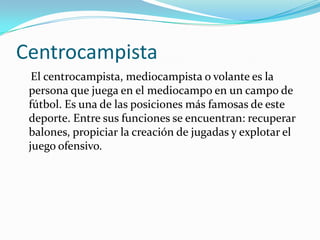 Centrocampista    El centrocampista, mediocampista o volante es la persona que juega en el mediocampo en un campo de fútbol. Es una de las posiciones más famosas de este deporte. Entre sus funciones se encuentran: recuperar balones, propiciar la creación de jugadas y explotar el juego ofensivo.