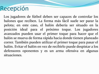Recepción    Los jugadores de fútbol deben ser capaces de controlar los balones que reciben. La forma más fácil suele ser parar la pelota; en este caso, el balón debería ser situado en la posición ideal para el próximo toque. Los jugadores avanzados pueden usar el primer toque para hacer que el balón se mueva de forma rápida hacia donde tienen planeado correr. También pueden utilizar el primer toque para pasar el balón. Evitar el balón en vez de recibirlo puede despistar a los defensores oponentes y es un arma ofensiva en algunas situaciones.