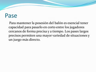 Pase    Para mantener la posesión del balón es esencial tener capacidad para pasarlo en corto entre los jugadores cercanos de forma precisa y a tiempo. Los pases largos precisos permiten una mayor variedad de situaciones y un juego más directo.