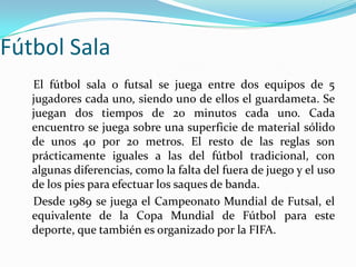 Fútbol Sala    El fútbol sala o futsal se juega entre dos equipos de 5 jugadores cada uno, siendo uno de ellos el guardameta. Se juegan dos tiempos de 20 minutos cada uno. Cada encuentro se juega sobre una superficie de material sólido de unos 40 por 20 metros. El resto de las reglas son prácticamente iguales a las del fútbol tradicional, con algunas diferencias, como la falta del fuera de juego y el uso de los pies para efectuar los saques de banda.    Desde 1989 se juega el Campeonato Mundial de Futsal, el equivalente de la Copa Mundial de Fútbol para este deporte, que también es organizado por la FIFA.