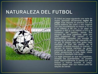 NATURALEZA DEL FUTBOLEl fútbol se juega siguiendo una serie de reglas, llamadas oficialmente reglas de juego. Este deporte se practica con una pelota esférica (de cuero u otro material con una circunferencia no mayor a 70 cm y no inferior a 68 cm, y un peso no superior a 450 g y no inferior a 410 g al comienzo del partido), donde dos equipos de once jugadores cada uno (diez jugadores "de campo" y un guardameta) compiten por encajar la misma en la portería rival, marcando así un gol. El equipo que más goles haya marcado al final del partido es el ganador; si ambos equipos no marcan, o marcan la misma cantidad de goles, entonces se declara un empate. Puede haber excepciones a esta regla; véase Duración y resultado más abajo.La regla principal es que los jugadores, excepto los guardametas, no pueden tocar intencionalmente la pelota con sus brazos o manos durante el juego, aunque deben usar sus manos para los saques de banda.