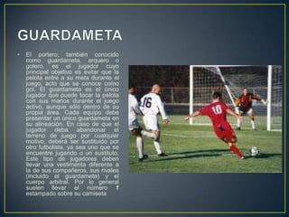 GUARDAMETAEl portero, también conocido como guardameta, arquero o golero, es el jugador cuyo principal objetivo es evitar que la pelota entre a su meta durante el juego, acto que se conoce como gol. El guardameta es el único jugador que puede tocar la pelota con sus manos durante el juego activo, aunque sólo dentro de su propia área. Cada equipo debe presentar un único guardameta en su alineación. En caso de que el jugador deba abandonar el terreno de juego por cualquier motivo, deberá ser sustituido por otro futbolista, ya sea uno que se encuentre jugando o un sustituto. Este tipo de jugadores deben llevar una vestimenta diferente a la de sus compañeros, sus rivales (incluido el guardameta) y el cuerpo arbitral. Por lo general suelen llevar el número 1 estampado sobre su camiseta